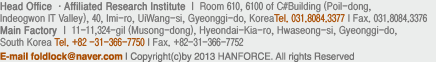 [Head Office.Main Factory ] 11-11, 324-gil (Musong-dong), Hyeondai-Kia-ro, Hwaseong-si, Gyeonggi-do, South Korea Tel : +82-31-366-7750  Fax : +82-31-366-7752
[Affiliated Research Institute] A-#1901, Geumgang Penterium IT Tower, 810, Gwanyang-dong, Dongan-gu, Anyang-si, Gyeonggi-do, South Korea    E-mail : foldlock@naver.com Copyright by 2013 HANFORCE. All rights Reserved